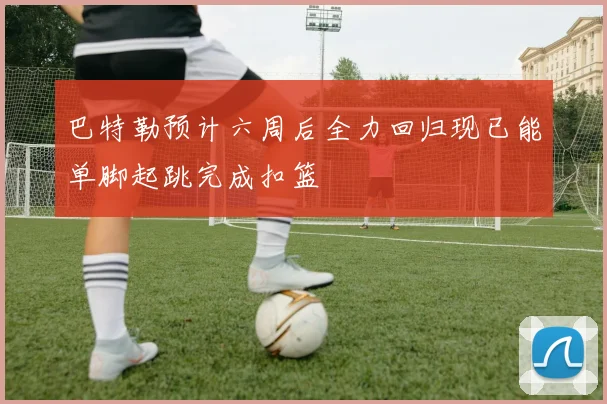 巴特勒预计六周后全力回归现已能单脚起跳完成扣篮