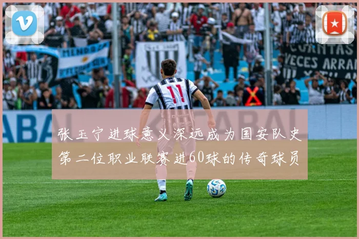 张玉宁进球意义深远成为国安队史第二位职业联赛进60球的传奇球员