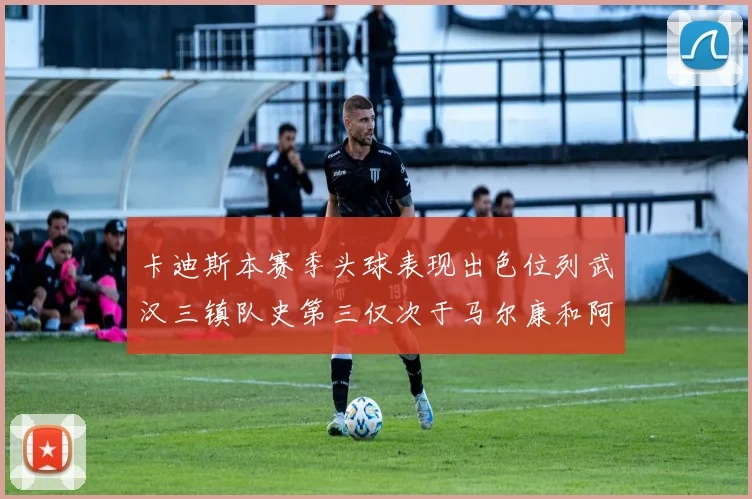 卡迪斯本赛季头球表现出色位列武汉三镇队史第三仅次于马尔康和阿齐兹