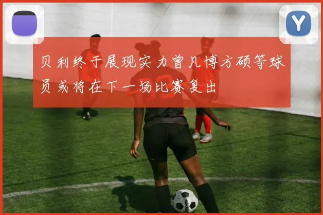 贝利终于展现实力曾凡博方硕等球员或将在下一场比赛复出