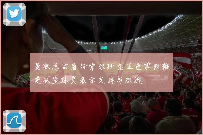 曼联总监看好索尔斯克亚重掌教鞭更衣室球员表示支持与欢迎