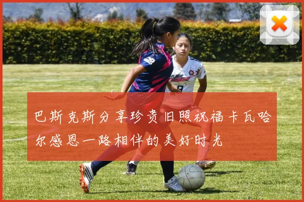 巴斯克斯分享珍贵旧照祝福卡瓦哈尔感恩一路相伴的美好时光