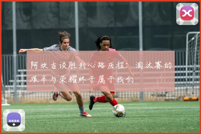 阿坎吉谈胜利心路历程：淘汰赛的艰辛与荣耀终于属于我们