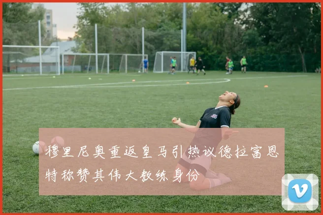 穆里尼奥重返皇马引热议德拉富恩特称赞其伟大教练身份