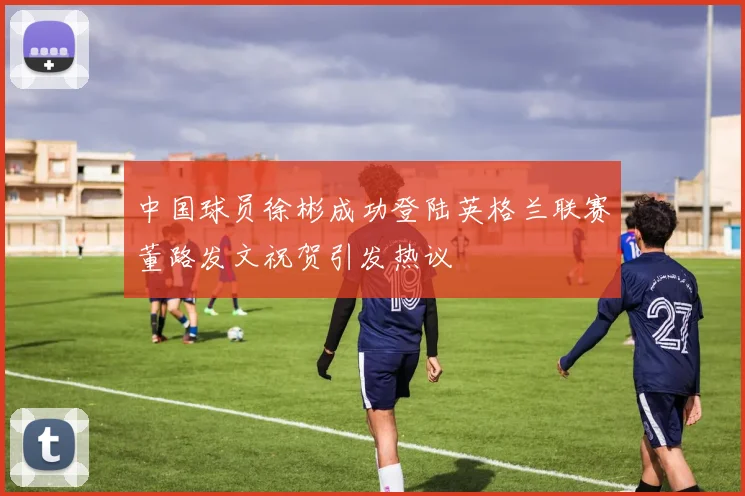 中国球员徐彬成功登陆英格兰联赛董路发文祝贺引发热议