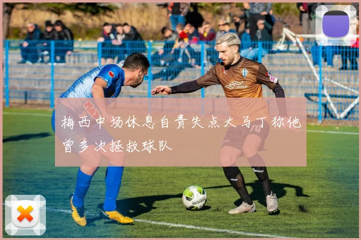 梅西中场休息自责失点大马丁称他曾多次拯救球队