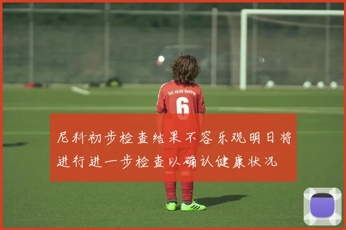 尼科初步检查结果不容乐观明日将进行进一步检查以确认健康状况