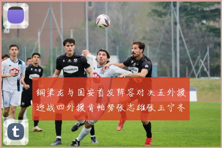 铜梁龙与国安首发阵容对决五外援迎战四外援肯帕努张志雄张玉宁齐上阵