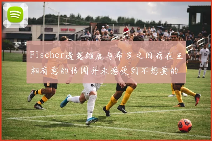Fischer透露雄鹿与希罗之间存在互相有意的传闻并未感受到不想要的迹象