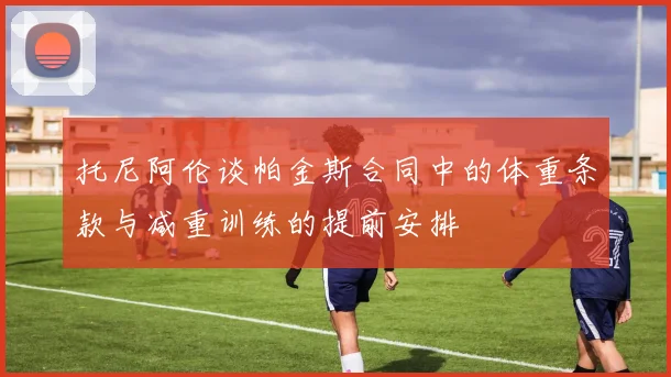 托尼阿伦谈帕金斯合同中的体重条款与减重训练的提前安排