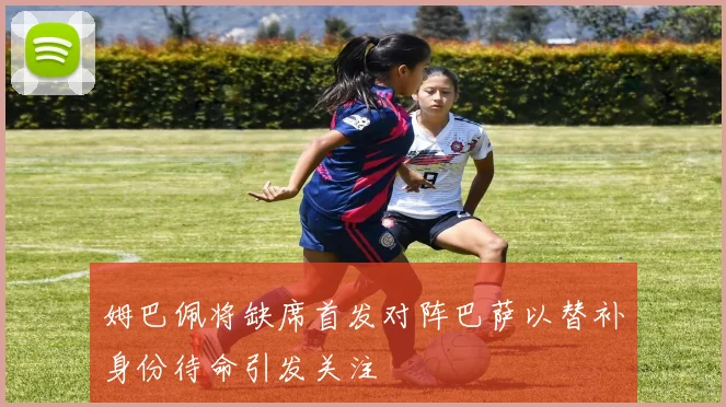 姆巴佩将缺席首发对阵巴萨以替补身份待命引发关注