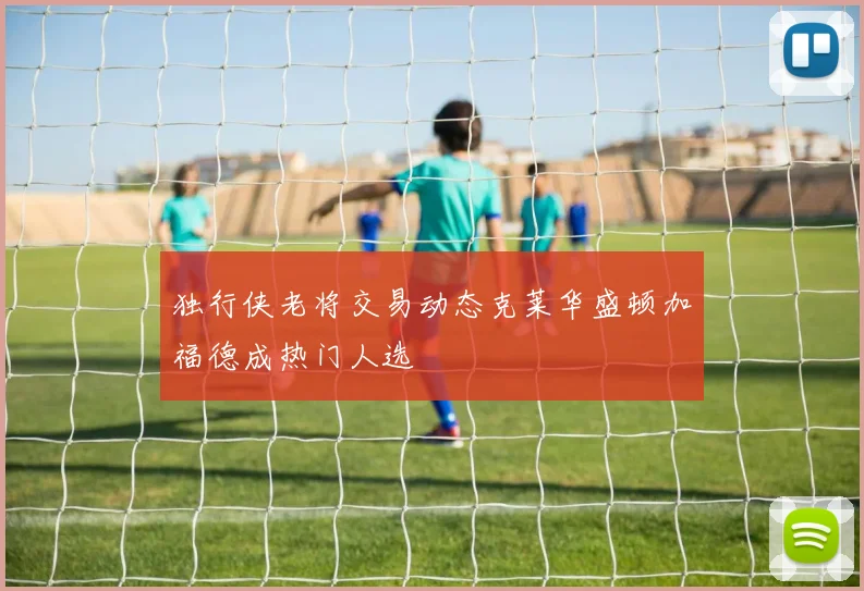 独行侠老将交易动态克莱华盛顿加福德成热门人选