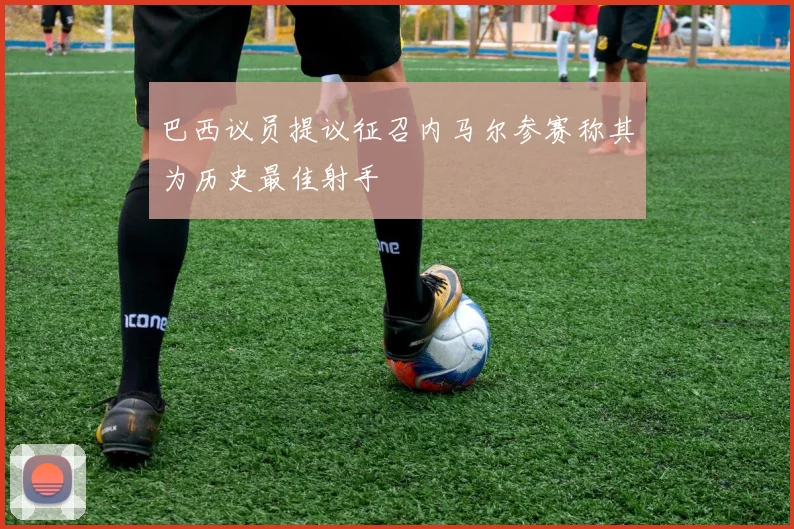 巴西议员提议征召内马尔参赛称其为历史最佳射手