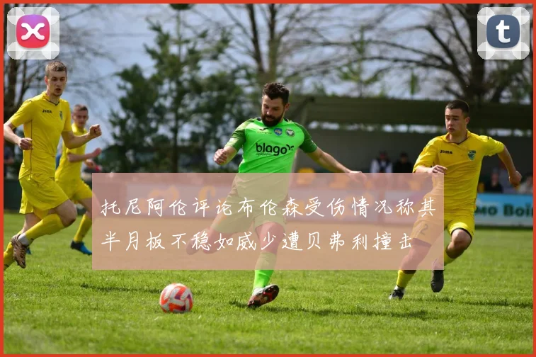 托尼阿伦评论布伦森受伤情况称其半月板不稳如威少遭贝弗利撞击