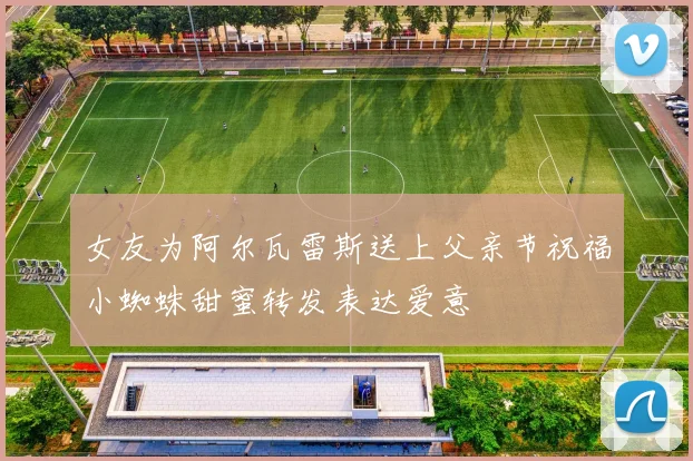 女友为阿尔瓦雷斯送上父亲节祝福小蜘蛛甜蜜转发表达爱意