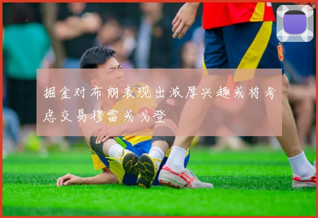 掘金对布朗表现出浓厚兴趣或将考虑交易穆雷或戈登