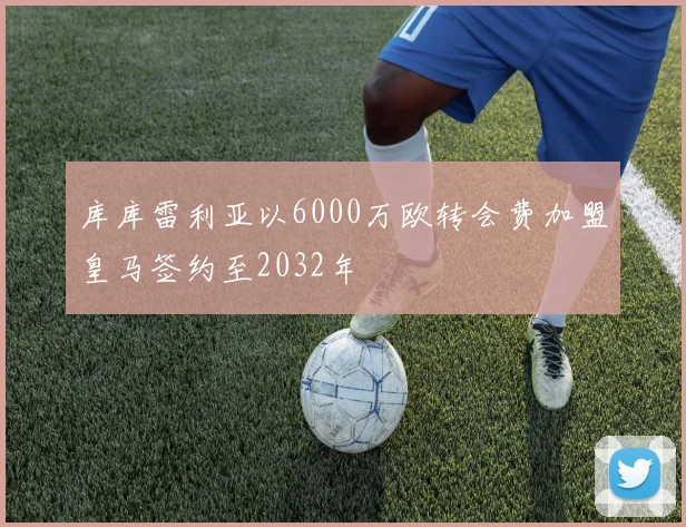 库库雷利亚以6000万欧转会费加盟皇马签约至2032年