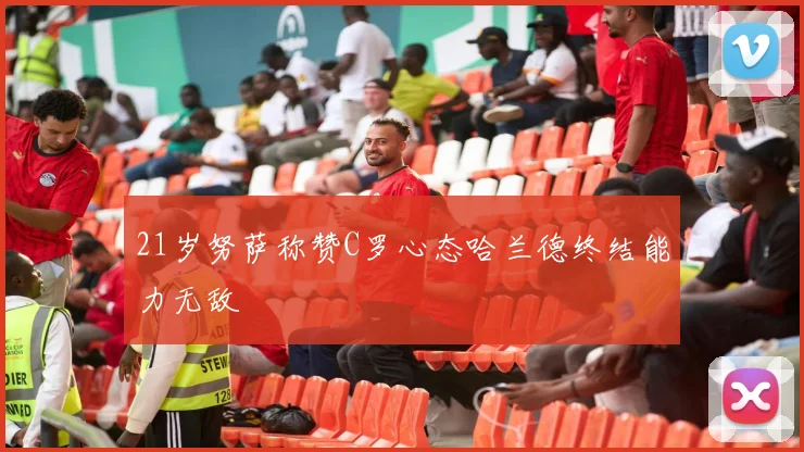 21岁努萨称赞C罗心态哈兰德终结能力无敌