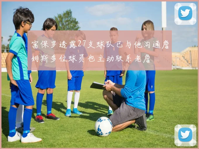 富保罗透露27支球队已与他沟通詹姆斯多位球员也主动联系老詹